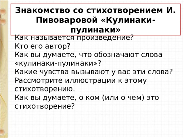 Знакомство со стихотворением И. Пивоваровой «Кулинаки-пулинаки» Как называется произведение? Кто его автор? Как вы думаете, что обозначают слова «кулинаки-пулинаки»? Какие чувства вызывают у вас эти слова? Рассмотрите иллюстрации к этому стихотворению. Как вы думаете, о ком (или о чем) это стихотворение? 