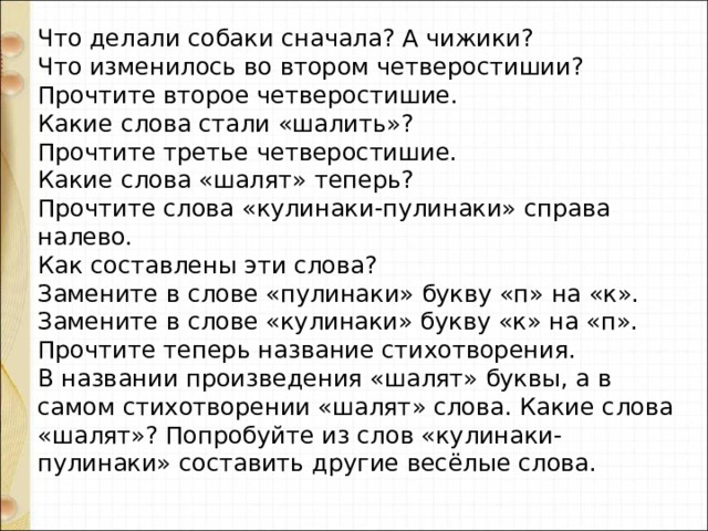Что делали собаки сначала? А чижики? Что изменилось во втором четверостишии? Прочтите второе четверостишие. Какие слова стали «шалить»? Прочтите третье четверостишие. Какие слова «шалят» теперь? Прочтите слова «кулинаки-пулинаки» справа налево. Как составлены эти слова? Замените в слове «пулинаки» букву «п» на «к». Замените в слове «кулинаки» букву «к» на «п». Прочтите теперь название стихотворения. В названии произведения «шалят» буквы, а в самом стихотворении «шалят» слова. Какие слова «шалят»? Попробуйте из слов «кулинаки-пулинаки» составить другие весёлые слова. 