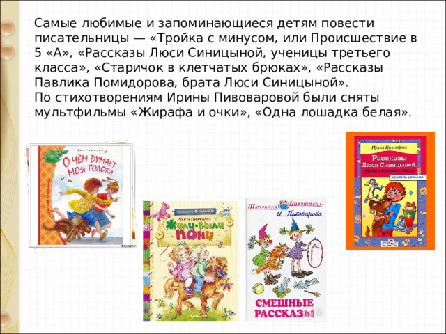 Самые любимые и запоминающиеся детям повести писательницы — «Тройка с минусом, или Происшествие в 5 «А», «Рассказы Люси Синицыной, ученицы третьего класса», «Старичок в клетчатых брюках», «Рассказы Павлика Помидорова, брата Люси Синицыной».   По стихотворениям Ирины Пивоваровой были сняты мультфильмы «Жирафа и очки», «Одна лошадка белая». 