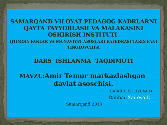   SAMARQAND VILOYAT PEDAGOG KADRLARNI QAYTA TAYYORLASH VA MALAKASINI OSHIRISH INSTITUTI   IJTIMOIY FANLAR  VA MA’NAVIYAT ASOSLARI KAFEDRASI TARIX FANI TINGLOVCHISI  DARS   ISHLANMA  TAQDIMOTI  MAVZU: Amir Temur markazlashgan davlat asoschisi.  BAJARDI:SOLIYEVA.D    Rahbar: Xaitova D.   Samarqand 2013           