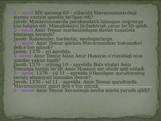 1 – savol XIV asrning 60 – yillarida Mavarounnaxrdagi siyosiy vaziyat qanday bo’lgan edi?  Javob: Mavarounnaxrda parokandalik talangan inqirozga yuz tutgan edi. Mamalakatni birlashtrish zarur bo’lib qoldi.  2 – savol Amir Temur markazlashgan davlat tuzushda kimlarga tayandi?  Javob: Ruhoniylar, harbiylar, savdogarlarga.  3 – savol: Amir Temur qachon Mavarounnaxr hukumdori deb e’lon qilindi?  Javob: 1370 – yil aprelda.  4- savol: Amir Temur bilan Amir Husayin o’rtasidagi nizo qanday yakun topdi?  Javob: 1370 – yilning 10 – aprelida Balx shahri Amir Temurga taslim bo’ldi Amir Husayin asr olinib qatl etiladi.  5 – savol: 1370 – yil 11 – aprelda o’tkazilgan qurultoyning tarixiy ahamiyati nimadan iborat?  Javob: 1370 – yil 11 – aprelda Amir Temur qurultoyda Mavarounnaxr amiri deb e’lon qilindi.  6 – savol: Amir Temur Xorazimga necha marta yurush qildi?    