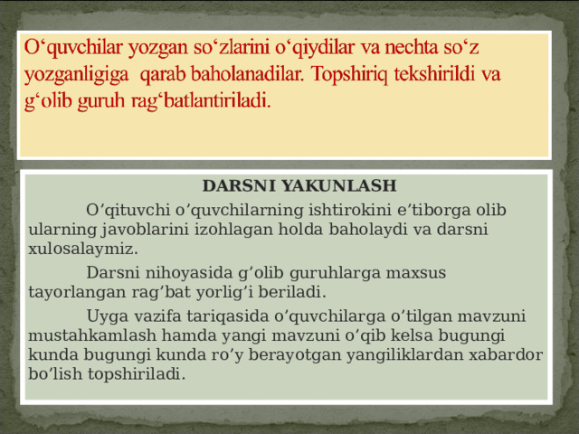    DARSNI YAKUNLASH  O ’ qituvchi o ’ quvchilarning ishtirokini e ’ tiborga olib ularning javoblarini izohlagan holda baholaydi va darsni xulosalaymiz .  Darsni nihoyasida g ’ olib guruhlarga maxsus tayorlangan rag ’ bat yorlig ’ i beriladi .  Uyga vazifa tariqasida o’quvchilarga o’tilgan mavzuni mustahkamlash hamda yangi mavzuni o’qib kelsa bugungi kunda bugungi kunda ro’y berayotgan yangiliklardan xabardor bo’lish topshiriladi. 