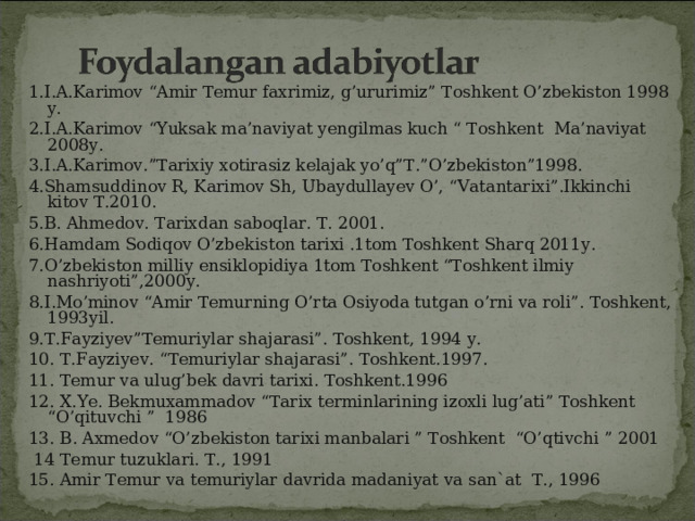 1. I.A.Karimov “Amir Temur faxrimiz, g’ururimiz” Toshkent O’zbekiston 1998 y. 2. I.A.Karimov “Yuksak ma’naviyat yengilmas kuch “ Toshkent Ma’naviyat 2008y. 3. I.A.Karimov.”Tarixiy xotirasiz kelajak yo’q”T.”O’zbekiston”1998. 4. Shamsuddinov R, Karimov Sh, Ubaydullayev O’, “Vatantarixi”.Ikkinchi kitov T.2010. 5. B. Ahmedov. Tarixdan saboqlar. T. 2001.  6. Hamdam Sodiqov O’zbekiston tarixi .1tom Toshkent Sharq 2011y. 7. O’zbekiston milliy ensiklopidiya 1tom Toshkent “Toshkent ilmiy nashriyoti”,2000y. 8. I.Mo’minov “Amir Temurning O’rta Osiyoda tutgan o’rni va roli”. Toshkent, 1993yil. 9. T.Fayziyev”Temuriylar shajarasi”. Toshkent, 1994 y. 10.  T.Fayziyev. “Temuriylar shajarasi”. Toshkent.1997. 11. Temur va ulug’bek davri tarixi. Toshkent.1996 12.  X.Ye. Bekmuxammadov “Tarix terminlarining izoxli lug’ati” Toshkent “O’qituvchi ” 1986 13.  B. Axmedov “O’zbekiston tarixi manbalari ” Toshkent “O’qtivchi ” 2001   14 Temur tuzuklari. T., 1991 15. Amir Temur va temuriylar davrida madaniyat va san`at T., 1996 