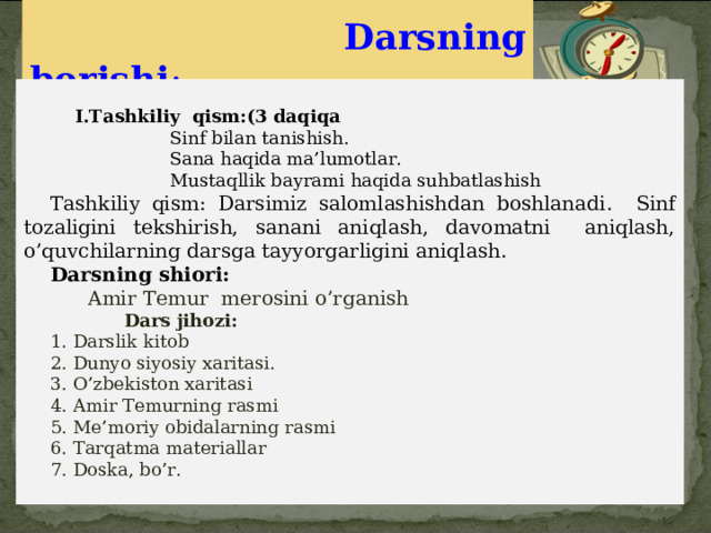   Darsning borishi :    I.Tashkiliy qism:(3 daqiqa  Sinf bilan tanishish.  Sana haqida ma’lumotlar.  Mustaqllik bayrami haqida suhbatlashish Tashkiliy qism: Darsimiz salomlashishdan boshlanadi. Sinf tozaligini tekshirish, sanani aniqlash, davomatni aniqlash, o’quvchilarning darsga tayyorgarligini aniqlash.  Darsning shiori:  Amir Temur merosini o’rganish  Dars jihozi:    1. Darslik kitob 2. Dunyo siyosiy xaritasi. 3. O’zbekiston xaritasi 4. Amir Temurning rasmi 5. Me’moriy obidalarning rasmi 6. Tarqatma materiallar 7. Doska, bo’r. 