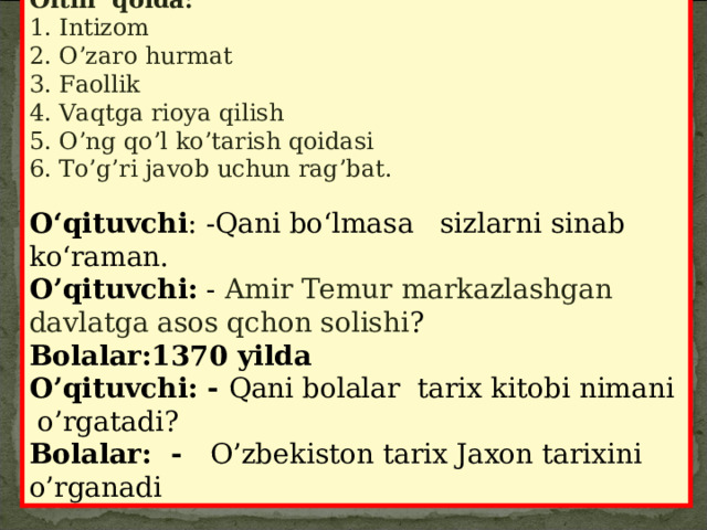 Oltin qoida: 1. Intizom 2. O’zaro hurmat 3. Faollik 4. Vaqtga rioya qilish 5. O’ng qo’l ko’tarish qoidasi 6. To’g’ri javob uchun rag’bat.   O‘qituvchi : -Qani bo‘lmasa sizlarni sinab ko‘raman. O’qituvchi: - Amir Temur markazlashgan davlatga asos qchon solishi ? Bolalar:1370 yilda O’qituvchi: - Qani bolalar tarix kitobi nimani o’rgatadi ? Bolalar: - O’zbekiston tarix Jaxon tarixini o’rganadi 