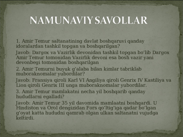     1. Amir Temur saltanatining davlat boshqaruvi qanday idoralardan tashkil topgan va boshqarilgan?  Javob: Dargox va Vazirlik devonidan tashkil topgan bo’lib Dargox Amir Temur tomonidan Vazirlik devoni esa bosh vazir yani devonbegi tomonidan boshqarilgan  2. Amir Temurni buyuk g’alaba bilan kimlar tabriklab muboraknomalar yubordilar?  Javob: Fransiya qiroli Karl VI Angiliya qiroli Genrix IV Kastiliya va Lion qiroli Genrix III unga muboraknomalar yubordilar.  3. Amir Temur mamlakatni necha yil boshqarib qanday hududlarni egalladi?  Javob: Amir Temur 35 yil davomida mamlaatni boshqardi. U Hindiston va Orol dengizidan Fors qo’ltig’iga qadar bo’lgan g’oyat katta hududni qamrab olgan ulkan saltanatni vujudga keltirdi. 