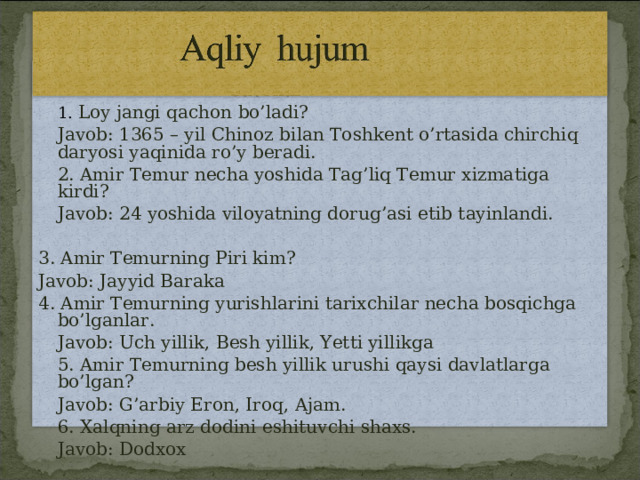     Savollar  1. Loy jangi qachon bo’ladi?  Javob: 1365 – yil Chinoz bilan Toshkent o’rtasida chirchiq daryosi yaqinida ro’y beradi.  2. Amir Temur necha yoshida Tag’liq Temur xizmatiga kirdi?  Javob: 24 yoshida viloyatning dorug’asi etib tayinlandi. 3. Amir Temurning Piri kim? Javob: Jayyid Baraka 4. Amir Temurning yurishlarini tarixchilar necha bosqichga bo’lganlar.  Javob: Uch yillik, Besh yillik, Yetti yillikga  5. Amir Temurning besh yillik urushi qaysi davlatlarga bo’lgan?  Javob: G’arbiy Eron, Iroq, Ajam.  6. Xalqning arz dodini eshituvchi shaxs.  Javob: Dodxox 