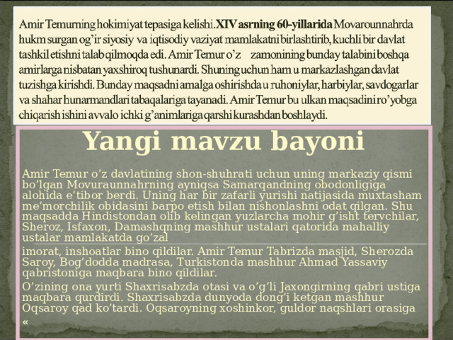 Yangi mavzu bayoni   Amir Temur o’z davlatining shon-shuhrati uchun uning markaziy qismi bo’lgan Movuraunnahrning ayniqsa Samarqandning obodonligiga alohida e’tibor berdi. Uning har bir zafarli yurishi natijasida muxtasham me’morchilik obidasini barpo etish bilan nishonlashni odat qilgan. Shu maqsadda Hindistondan olib kelingan yuzlarcha mohir g’isht tervchilar, Sheroz, Isfaxon, Damashqning mashhur ustalari qatorida mahalliy ustalar mamlakatda go’zal imorat, inshoatlar bino qildilar. Amir Temur Tabrizda masjid, Sherozda Saroy, Bog’dodda madrasa, Turkistonda mashhur Ahmad Yassaviy qabristoniga maqbara bino qildilar. O’zining ona yurti Shaxrisabzda otasi va o’g’li Jaxongirning qabri ustiga maqbara qurdirdi. Shaxrisabzda dunyoda dong’i ketgan mashhur Oqsaroy qad ko’tardi. Oqsaroyning xoshinkor, guldor naqshlari orasiga «   