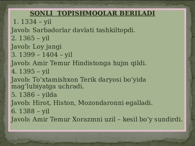   SONLI TOPISHMOQLAR BERILADI  1. 1334 – yil Javob: Sarbadorlar davlati tashkiltopdi. 2. 1365 – yil Javob: Loy jangi 3. 1399 – 1404 – yil Javob: Amir Temur Hindistonga hujm qildi. 4. 1395 – yil Javob: To’xtamishxon Terik daryosi bo’yida mag’lubiyatga uchradi. 5. 1386 – yilda Javob: Hirot, Histon, Mozondaronni egalladi. 6. 1388 – yil Javob: Amir Temur Xorazmni uzil – kesil bo’y sundirdi . 