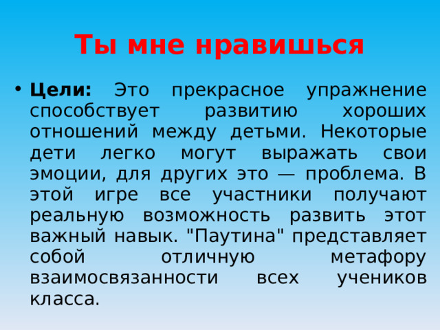 Ты мне нравишься Цели: Это прекрасное упражнение способствует развитию хороших отношений между детьми. Некоторые дети легко могут выражать свои эмоции, для других это — проблема. В этой игре все участники получают реальную возможность развить этот важный навык. 