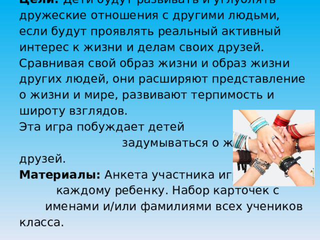 Цели: Дети будут развивать и углублять дружеские отношения с другими людьми, если будут проявлять реальный активный интерес к жизни и делам своих друзей. Сравнивая свой образ жизни и образ жизни других людей, они расширяют представление о жизни и мире, развивают терпимость и широту взглядов.  Эта игра побуждает детей задумываться о жизни своих друзей.  Материалы: Анкета участника игры — каждому ребенку. Набор карточек с именами и/или фамилиями всех учеников класса.   