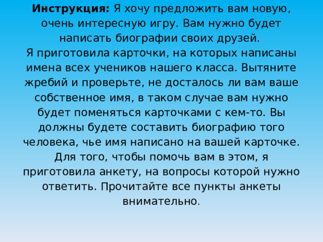 Инструкция: Я хочу предложить вам новую, очень интересную игру. Вам нужно будет написать биографии своих друзей.  Я приготовила карточки, на которых написаны имена всех учеников нашего класса. Вытяните жребий и проверьте, не досталось ли вам ваше собственное имя, в таком случае вам нужно будет поменяться карточками с кем-то. Вы должны будете составить биографию того человека, чье имя написано на вашей карточке. Для того, чтобы помочь вам в этом, я приготовила анкету, на вопросы которой нужно ответить. Прочитайте все пункты анкеты внимательно .   