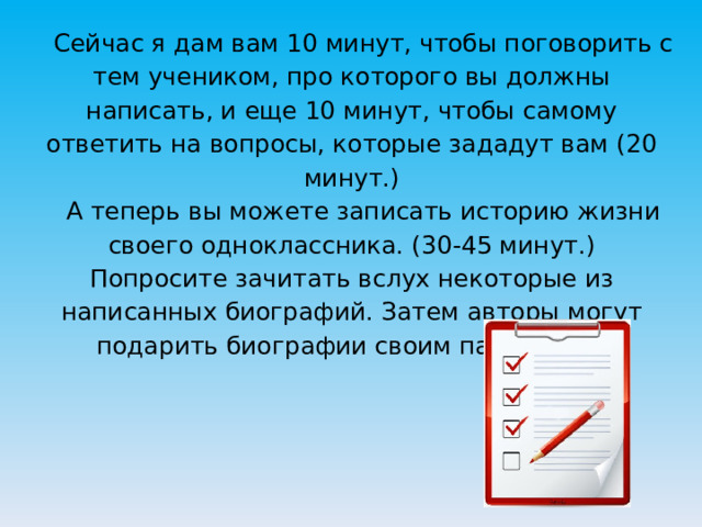  Сейчас я дам вам 10 минут, чтобы поговорить с тем учеником, про которого вы должны написать, и еще 10 минут, чтобы самому ответить на вопросы, которые зададут вам (20 минут.)   А теперь вы можете записать историю жизни своего одноклассника. (30-45 минут.)  Попросите зачитать вслух некоторые из написанных биографий. Затем авторы могут подарить биографии своим партнерам.   