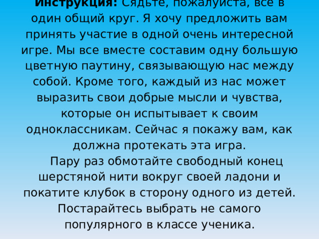 Инструкция: Сядьте, пожалуйста, все в один общий круг. Я хочу предложить вам принять участие в одной очень интересной игре. Мы все вместе составим одну большую цветную паутину, связывающую нас между собой. Кроме того, каждый из нас может выразить свои добрые мысли и чувства, которые он испытывает к своим одноклассникам. Сейчас я покажу вам, как должна протекать эта игра.   Пару раз обмотайте свободный конец шерстяной нити вокруг своей ладони и покатите клубок в сторону одного из детей. Постарайтесь выбрать не самого популярного в классе ученика.   