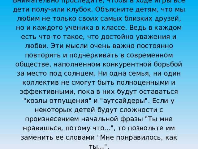 Внимательно проследите, чтобы в ходе игры все дети получили клубок. Объясните детям, что мы любим не только своих самых близких друзей, но и каждого ученика в классе. Ведь в каждом есть что-то такое, что достойно уважения и любви. Эти мысли очень важно постоянно повторять и подчеркивать в современном обществе, наполненном конкурентной борьбой за место под солнцем. Ни одна семья, ни один коллектив не смогут быть полноценными и эффективными, пока в них будут оставаться 