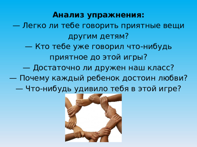 Анализ упражнения:  — Легко ли тебе говорить приятные вещи другим детям?  — Кто тебе уже говорил что-нибудь приятное до этой игры?  — Достаточно ли дружен наш класс?  — Почему каждый ребенок достоин любви?  — Что-нибудь удивило тебя в этой игре?   