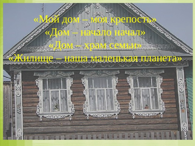 «Мой дом – моя крепость» «Дом – начало начал» «Дом – храм семьи» «Жилище – наша маленькая планета» 