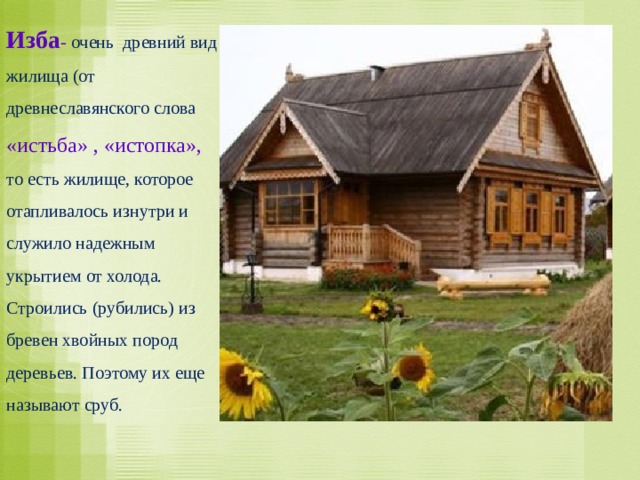 Изба - очень древний вид жилища (от древнеславянского слова «истьба» , «истопка», то есть жилище, которое отапливалось изнутри и служило надежным укрытием от холода. Строились (рубились) из бревен хвойных пород деревьев. Поэтому их еще называют сруб. 