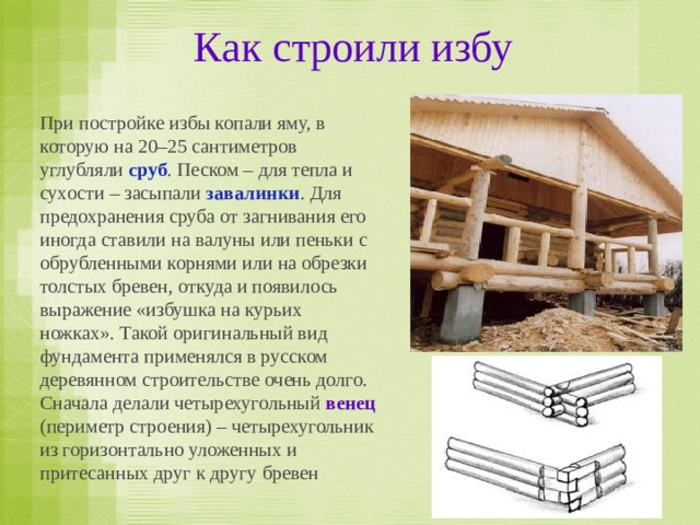 Как строили избу При постройке избы копали яму, в которую на 20–25 сантиметров углубляли сруб . Песком – для тепла и сухости – засыпали завалинки . Для предохранения сруба от загнивания его иногда ставили на валуны или пеньки с обрубленными корнями или на обрезки толстых бревен, откуда и появилось выражение «избушка на курьих ножках». Такой оригинальный вид фундамента применялся в русском деревянном строительстве очень долго. Сначала делали четырехугольный венец (периметр строения) – четырехугольник из горизонтально уложенных и притесанных друг к другу бревен 
