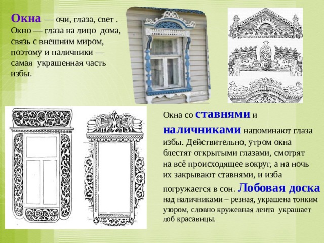 Окна  — очи, глаза, свет . Окно — глаза на лицо дома, связь с внешним миром, поэтому и наличники — самая украшенная часть избы . Окна со ставнями и наличниками  напоминают глаза избы. Действительно, утром окна блестят открытыми глазами, смотрят на всё происходящее вокруг, а на ночь их закрывают ставнями, и изба погружается в сон . Лобовая доска  над наличниками – резная, украшена тонким узором, словно кружевная лента украшает лоб красавицы. 