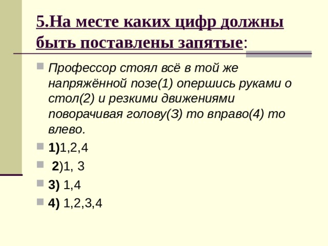 5.На месте каких цифр должны быть поставлены запятые : Профессор стоял всё в той же напряжённой позе(1) опершись руками о стол(2) и резкими движениями поворачивая голову(З) то вправо(4) то влево. 1) 2 3) 4) 