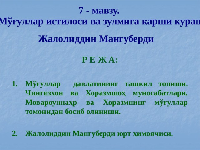 7 - мавзу. Мўғуллар истилоси ва зулмига қарши кураш. Жалолиддин Мангуберди Р Е Ж А:  Мўғуллар давлатининг ташкил топиши. Чингизхон ва Хоразмшоҳ муносабатлари. Мовароуннаҳр ва Хоразмнинг мўғуллар томонидан босиб олиниши.  Жалолиддин Мангуберди юрт ҳимоячиси.  