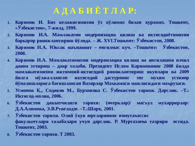 А Д А Б И Ё Т Л А Р: Каримов И. Биз келажигимизни ўз қўлимиз билан қурамиз. Тошкент, «Ўзбекистон», 7-жилд. 1999. Каримов И.А. Мамлакатни модернизация қилиш ва иқтисодиётимизни барқарор ривожлантириш йўлида. – Ж. XVI.Тошкент: Ўзбекистон, 2008. Каримов И.А. Юксак маънавият – енгилмас куч. –Тошкент: Ўзбекистон, 2008. Каримов И.А. Мамлакатимизни модернизация қилиш ва янгилашни изчил давом эттириш – давр талаби. Президент Ислом Каримовнинг 2008 йилда мамлакатимизни ижтимоий-иқтисодий ривожлантириш якунлари ва 2009 йилга мўлжалланган иқтисодий дастурнинг энг муҳим устивор йўналишларига бағишланган Вазирлар Маҳкамаси мажлисидаги маърузаси. Усмонов Қ., Содиқов М., Бурхонова С. Ўзбекистон тарихи. Дарслик. –Т.: Иқтисод-молия, 2006. Ўзбекистон давлатчилиги тарихи: (очерклар)/ масъул муҳаррирлар: Д.А.Алимова, Э.В.Ртвеладзе. –Т.:Шарқ, 2001. Ўзбекистон тарихи. Олий ўқув юртларининг номутахассис факультетлари талабалари учун дарслик. Р. Муртазаева таҳрири остида. Тошкент, 2003. Ўзбекистон тарихи. Т 2003. 