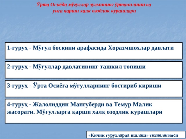 Ўрта Осиёда мўғуллар зулмининг ўртанилиши ва унга қарши халқ озодлик курашлари 1-гуруҳ - Мўғул босқини арафасида Хоразмшохлар давлати  2-гуруҳ - Мўғуллар давлатининг ташкил топиши  3-гуруҳ - Ўрта Осиёга мўғулларнинг бостириб кириши   4-гуруҳ - Жалолиддин Мангуберди ва Темур Малик жасорати. Мўғулларга қарши халқ озодлик курашлари  «Кичик гуруҳларда ишлаш» технологияси 