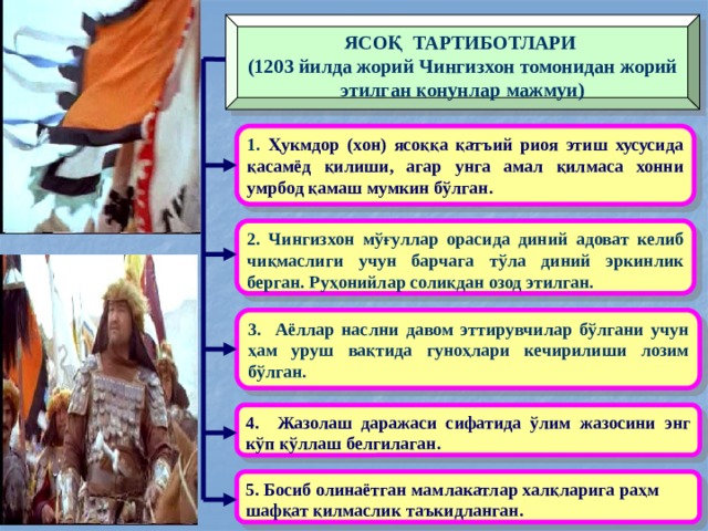 ЯСОҚ ТАРТИБОТЛАРИ (1203 йилда жорий Чингизхон томонидан жорий этилган қонунлар мажмуи) 1. Ҳукмдор (хон) ясоққа қатъий риоя этиш хусусида қасамёд қилиши, агар унга амал қилмаса хонни умрбод қамаш мумкин бўлган. 2. Чингизхон мўғуллар орасида диний адоват келиб чиқмаслиги учун барчага тўла диний эркинлик берган. Руҳонийлар солиқдан озод этилган. 3. Аёллар наслни давом эттирувчилар бўлгани учун ҳам уруш вақтида гуноҳлари кечирилиши лозим бўлган. 4. Жазолаш даражаси сифатида ўлим жазосини энг кўп қўллаш белгилаган.  5. Босиб олинаётган мамлакатлар халқларига раҳм шафқат қилмаслик таъкидланган. 
