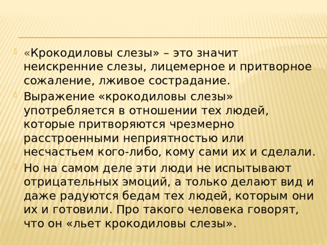 « Крокодиловы слезы» – это значит неискренние слезы, лицемерное и притворное сожаление, лживое сострадание. Выражение «крокодиловы слезы» употребляется в отношении тех людей, которые притворяются чрезмерно расстроенными неприятностью или несчастьем кого-либо, кому сами их и сделали. Но на самом деле эти люди не испытывают отрицательных эмоций, а только делают вид и даже радуются бедам тех людей, которым они их и готовили. Про такого человека говорят, что он «льет крокодиловы слезы». 