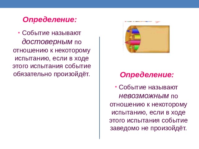 Определение: Событие называют достоверным по отношению к некоторому испытанию, если в ходе этого испытания событие обязательно произойдёт. Определение: Событие называют невозможным по отношению к некоторому испытанию, если в ходе этого испытания событие заведомо не произойдёт. 