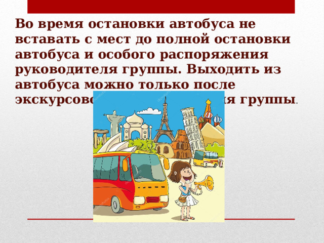 Во время остановки автобуса не вставать с мест до полной остановки автобуса и особого распоряжения руководителя группы. Выходить из автобуса можно только после экскурсовода и руководителя группы . 