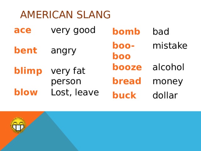 AMERICAN SLANG ace very good bent angry blimp very fat person blow Lost, leave bomb bad boo-boo mistake booze alcohol bread money buck dollar 