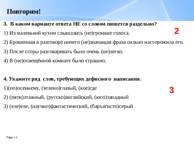 Повторим! 3. В каком варианте ответа НЕ со словом пишется раздельно? 1) Из маленькой кухни слышались (не)громкие голоса. 2) Брошенная в разговоре ничего (не)значащая фраза сильно насторожила его. 3) После ссоры разговаривать было очень (не)легко. 4) В (не)освещённой комнате было страшно.   4. Укажите ряд слов, требующих дефисного написания. 1)(по)осеннему, (зелено)глазый, (кое)где 2) (пяти)этажный, (русско)английский, (юго)западный 3) (еле)еле, (научно)фантастический, (бархатисто)серый 2 3 