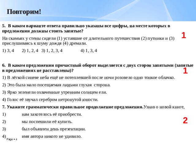 Повторим!   5. В каком варианте ответа правильно указаны все цифры, на месте которых в предложении должны стоять запятые? На скамьях у стены сидели (1) уставшие от длительного путешествия (2) путники и (3) прислушиваясь к шуму дождя (4) дремали. 1) 3, 4  2) 1, 2, 4  3) 1, 2, 3, 4  4) 1, 3, 4 6. В каком предложении причастный оборот выделяется с двух сторон запятыми (запятые в предложениях не расставлены)? 1) В лёгкой синеве неба ещё не потеплевшей после ночи розовело одно тонкое облачко. 2) Это была мало посещаемая людьми глухая сторона. 3) Ярко зеленели охваченные утренним солнцем ели. 4) Голос её звучал серебром нетронутой юности. 7. Укажите грамматически правильное продолжение предложения. Узнав о новой книге, 1)  нам захотелось её приобрести. 2)  мы поспешили её купить. 3)  был объявлен день презентации. 4)  имя автора никого не удивило. 1 1 2 