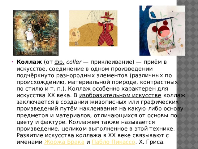 Коллаж (от фр.   coller  — приклеивание) — приём в искусстве, соединение в одном произведении подчёркнуто разнородных элементов (различных по происхождению, материальной природе, контрастных по стилю и т. п.). Коллаж особенно характерен для искусства XX века. В изобразительном искусстве коллаж заключается в создании живописных или графических произведений путём наклеивания на какую-либо основу предметов и материалов, отличающихся от основы по цвету и фактуре. Коллажем также называется произведение, целиком выполненное в этой технике. Развитие искусства коллажа в XX веке связывают с именами Жоржа Брака и Пабло Пикассо , Х. Гри­са. 
