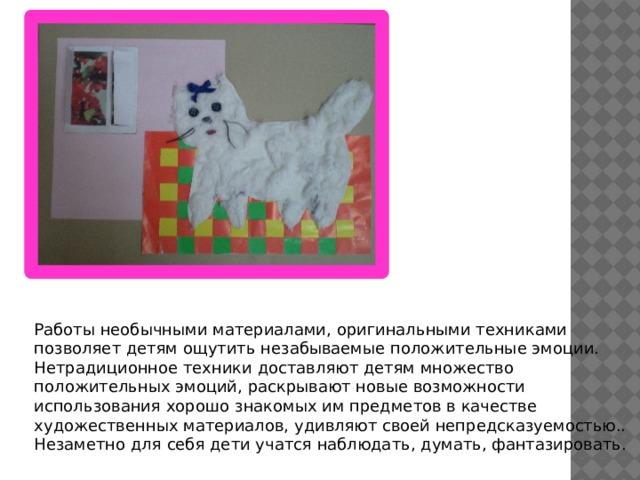Работы необычными материалами, оригинальными техниками позволяет детям ощутить незабываемые положительные эмоции. Нетрадиционное техники доставляют детям множество положительных эмоций, раскрывают новые возможности использования хорошо знакомых им предметов в качестве художественных материалов, удивляют своей непредсказуемостью.. Незаметно для себя дети учатся наблюдать, думать, фантазировать. 