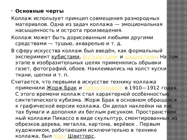 Основные черты Коллаж использует принцип совмещения разнородных материалов. Одна из задач коллажа — эмоциональная насыщенность и острота произведения. Коллаж может быть дорисованным любыми другими средствами — тушью, акварелью и т. д. В сферу искусства коллаж был введён, как формальный эксперимент кубистами , футуристами и дадаистами . На том этапе в изобразительных целях применялись обрывки газет, фотографий, обоев. Наклеивались на холст куски ткани, щепки и т. п. Считается, что первыми в искусстве технику коллажа применили Жорж Брак и Пабло Пикассо в 1910—1912 годах. С это­го вре­ме­ни коллаж стал ха­рак­тер­ной осо­бен­но­стью син­те­тического ку­биз­ма. Жорж Брак в основном об­ра­щал­ся к гра­фической вер­сии коллажа. Он де­лал на­клей­ки на лис­тах бу­ма­ги и до­пол­нял их бег­лым ри­сун­ком. Про­стран­ст­вен­ный коллажи Пи­кас­со в виде скульп­ту­р, смон­ти­ро­ван­ных из об­рез­ков де­ре­ва, ме­тал­ла, кар­то­на, ве­рё­вок . Первым художником, работающим исключительно в технике коллажа, был Курт  Швиттерс . 