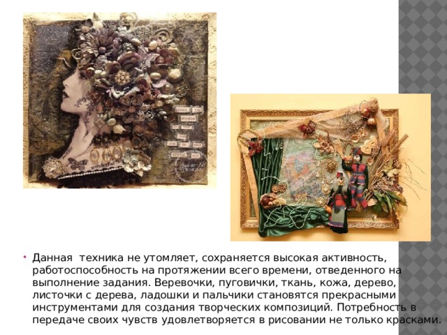 Данная техника не утомляет, сохраняется высокая активность, работоспособность на протяжении всего времени, отведенного на выполнение задания. Веревочки, пуговички, ткань, кожа, дерево, листочки с дерева, ладошки и пальчики становятся прекрасными инструментами для создания творческих композиций. Потребность в передаче своих чувств удовлетворяется в рисовании не только красками. 