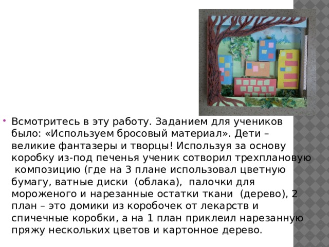 Всмотритесь в эту работу. Заданием для учеников было: «Используем бросовый материал». Дети – великие фантазеры и творцы! Используя за основу коробку из-под печенья ученик сотворил трехплановую композицию (где на 3 плане использовал цветную бумагу, ватные диски (облака), палочки для мороженого и нарезанные остатки ткани (дерево), 2 план – это домики из коробочек от лекарств и спичечные коробки, а на 1 план приклеил нарезанную пряжу нескольких цветов и картонное дерево. 