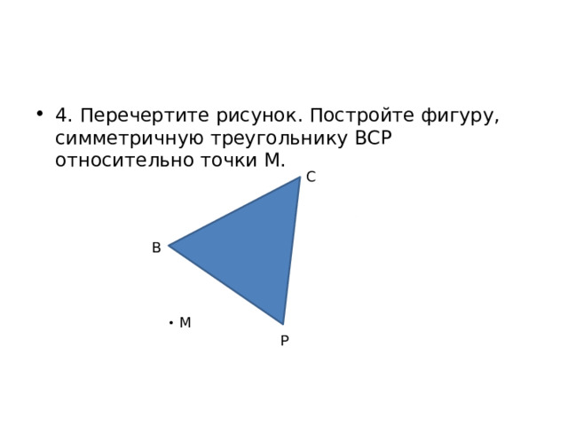 4. Перечертите рисунок. Постройте фигуру, симметричную треугольнику ВСР относительно точки М. С В М Р 