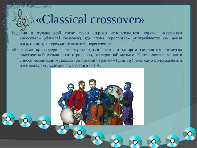 «Classical crossover» Недавно в музыкальной среде стало широко использоваться понятие «классикал кроссовер» (classical crossover), где слова «кроссовер» употребляется как некая пограничная, я переходное явление, пересечение. «Классикал кроссовер» - это музыкальный стиль, в котором сочетаются элементы классической музыки, поп и рок, рэп, электронной музыки. К это понятие вошло в список номинаций музыкальной премии «Грэмми» (grammy), ежегодно присуждаемый национальной академии звукозаписи США. 