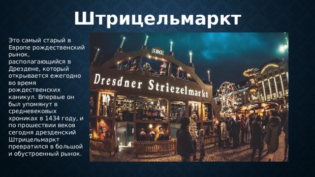 Штрицельмаркт Это самый старый в Европе рождественский рынок, располагающийся в Дрездене, который открывается ежегодно во время рождественских каникул. Впервые он был упомянут в средневековых хрониках в 1434 году, и по прошествии веков сегодня дрезденский Штрицельмаркт превратился в большой и обустроенный рынок. 