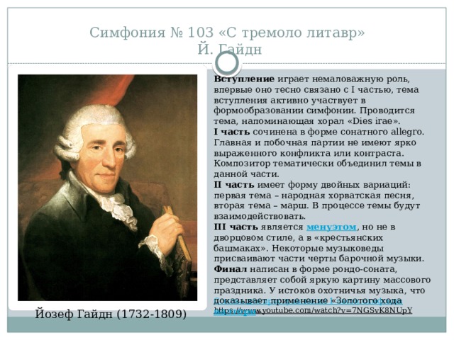 Симфония № 103 «С тремоло литавр»  Й. Гайдн Вступление  играет немаловажную роль, впервые оно тесно связано с I частью, тема вступления активно участвует в формообразовании симфонии. Проводится тема, напоминающая хорал «Dies irae». I часть  сочинена в форме сонатного allegro. Главная и побочная партии не имеют ярко выраженного конфликта или контраста. Композитор тематически объединил темы в данной части. II часть  имеет форму двойных вариаций: первая тема – народная хорватская песня, вторая тема – марш. В процессе темы будут взаимодействовать. III часть  является  менуэтом , но не в дворцовом стиле, а в «крестьянских башмаках». Некоторые музыковеды присваивают части черты барочной музыки. Финал  написан в форме рондо-соната, представляет собой яркую картину массового праздника. У истоков охотничья музыка, что доказывает применение «Золотого хода  валторн ». Ссылка для прослушивания 1 части симфонии https://www.youtube.com/watch?v=7NGSvK8NUpY  Йозеф Гайдн (1732-1809) 