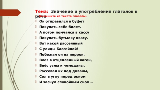 Тема: Значение и употребление глаголов в речи Выпишите из текста глаголы. Он отправился в буфет Покупать себе билет. А потом помчался в кассу Покупать бутылку квасу. Вот какой рассеянный С улицы Бассейной! Побежал он на перрон, Влез в отцепленный вагон, Внёс узлы и чемоданы, Рассовал их под диваны, Сел в углу перед окном И заснул спокойным сном... 