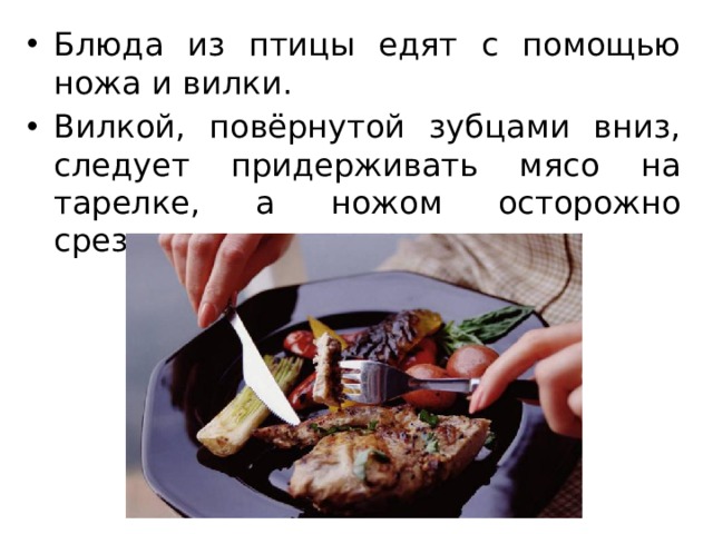 Блюда из птицы едят с помощью ножа и вилки. Вилкой, повёрнутой зубцами вниз, следует придерживать мясо на тарелке, а ножом осторожно срезать кусочки мяса. 