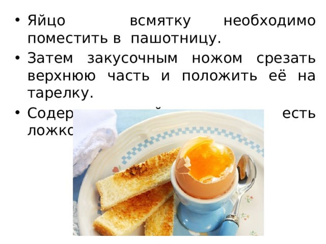 Яйцо всмятку необходимо поместить в пашотницу. Затем закусочным ножом срезать верхнюю часть и положить её на тарелку. Содержимое яйца следует есть ложкой. 