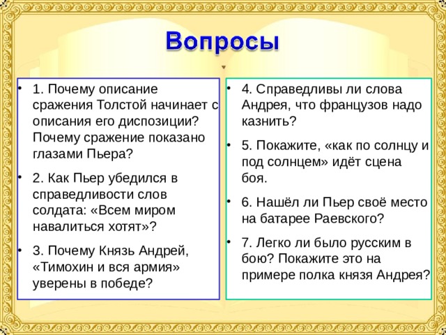 1. Почему описание сражения Толстой начинает с описания его диспозиции? Почему сражение показано глазами Пьера? 2. Как Пьер убедился в справедливости слов солдата: «Всем миром навалиться хотят»? 3. Почему Князь Андрей, «Тимохин и вся армия» уверены в победе? 4. Справедливы ли слова Андрея, что французов надо казнить? 5. Покажите, «как по солнцу и под солнцем» идёт сцена боя. 6. Нашёл ли Пьер своё место на батарее Раевского? 7. Легко ли было русским в бою? Покажите это на примере полка князя Андрея? 