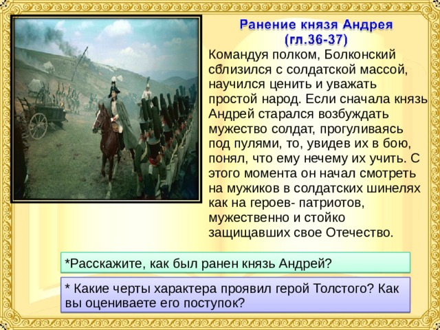 Командуя полком, Болконский сблизился с солдатской массой, научился ценить и уважать простой народ. Если сначала князь Андрей старался возбуждать мужество солдат, прогуливаясь под пулями, то, увидев их в бою, понял, что ему нечему их учить. С этого момента он начал смотреть на мужиков в солдатских шинелях как на героев- патриотов, мужественно и стойко защищавших свое Отечество. *Расскажите, как был ранен князь Андрей? * Какие черты характера проявил герой Толстого? Как вы оцениваете его поступок? 