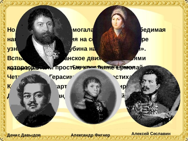 Но не только зима помогала русским; непобедимая наполеоновская армия на собственной шкуре узнала, что такое «дубина народной войны». Вспыхнуло партизанское движение, героями которого стали простые крестьяне Ермолай Четвертаков, Герасим Курин, старостиха Василиса Кожина, лихие партизанские командиры — Денис Давыдов, Александр Фигнер, Алексей Сеславин.  Старостиха Василиса Кожина Герасим Курин Алексей Сеславин Денис Давыдов Александр Фигнер 